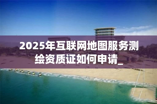 2025年互联网地图服务证如何申请_