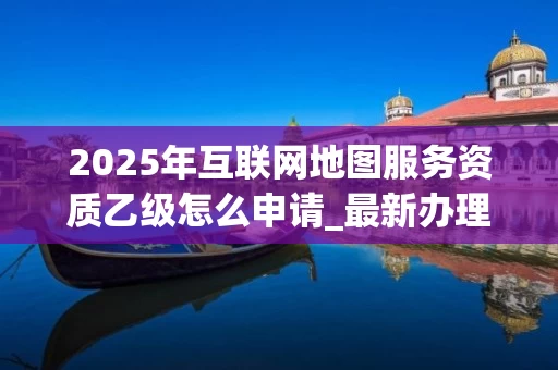 2025年互联网地图服务资质乙级怎么申请_最新办理流程与条件解析