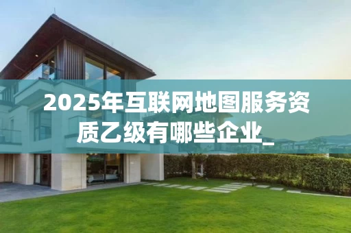 2025年互联网地图服务资质乙级有哪些企业_