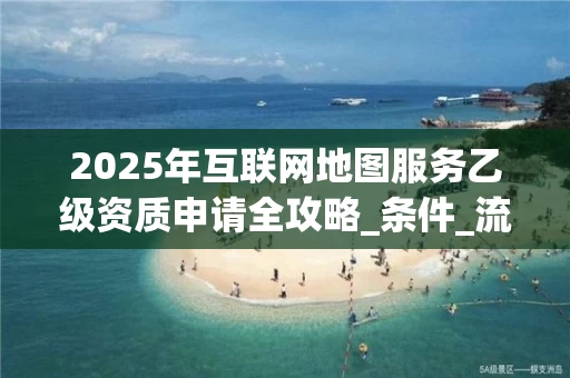 2025年互联网地图服务乙级资质申请全攻略_条件_流程与成本解析