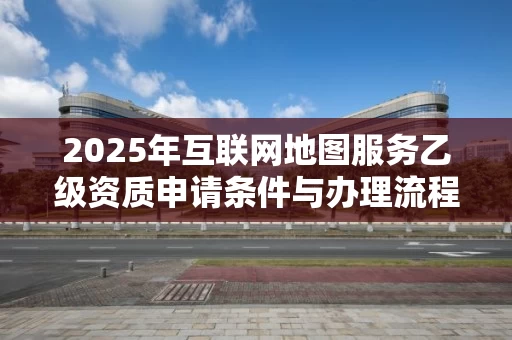 2025年互联网地图服务乙级资质申请条件与办理流程全解析