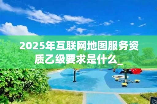2025年互联网地图服务资质乙级要求是什么_