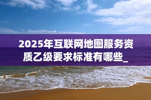 2025年互联网地图服务资质乙级要求标准有哪些_