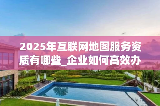 2025年互联网地图服务资质有哪些_企业如何高效办理_