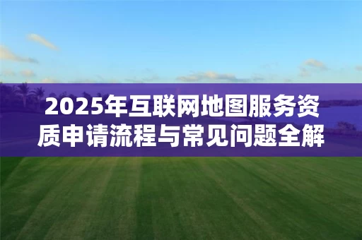 2025年互联网地图服务资质申请流程与常见问题全解析