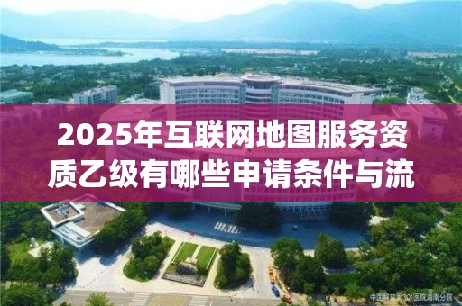 2025年互联网地图服务资质乙级有哪些申请条件与流程_