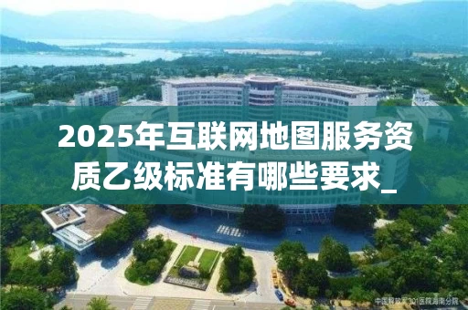 2025年互联网地图服务资质乙级标准有哪些要求_