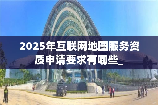 2025年互联网地图服务资质申请要求有哪些_