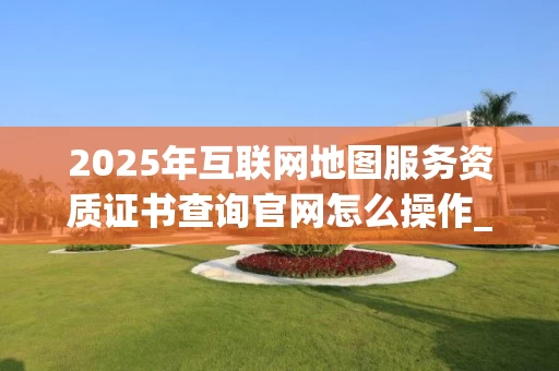 2025年互联网地图服务资质证书查询官网怎么操作_