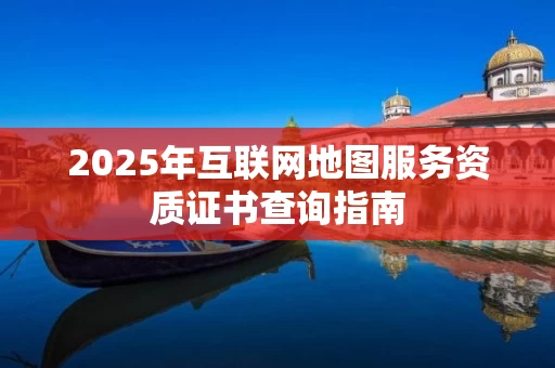 2025年互联网地图服务资质证书查询指南