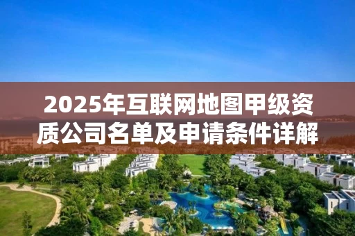 2025年互联网地图甲级资质公司名单及申请条件详解