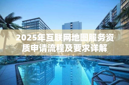 2025年互联网地图服务资质申请流程及要求详解