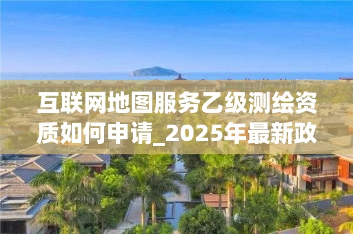 互联网地图服务乙级如何申请_2025年最新政策解读