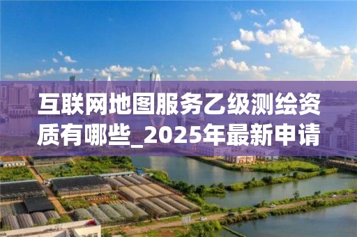 互联网地图服务乙级有哪些_2025年最新申请指南