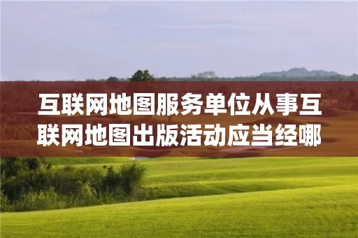 互联网地图服务单位从事互联网地图出版活动应当经哪些审批_