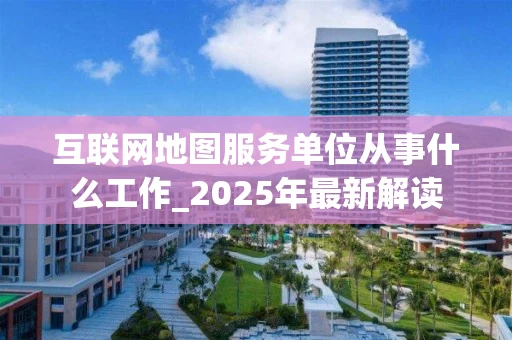 互联网地图服务单位从事什么工作_2025年最新解读