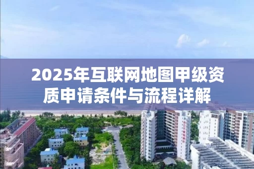 2025年互联网地图甲级资质申请条件与流程详解