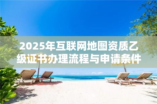 2025年互联网地图资质乙级证书办理流程与申请条件详解
