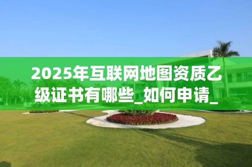 2025年互联网地图资质乙级证书有哪些_如何申请_