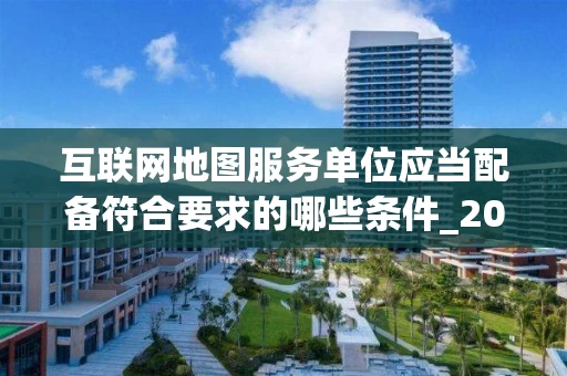 互联网地图服务单位应当配备符合要求的哪些条件_2025年最新政策解读