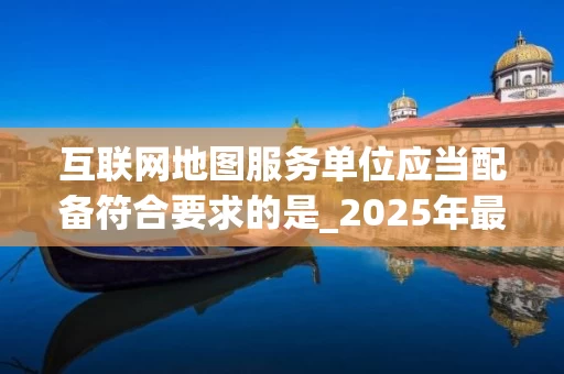 互联网地图服务单位应当配备符合要求的是_2025年最新标准解读