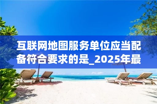 互联网地图服务单位应当配备符合要求的是_2025年最新规范解读