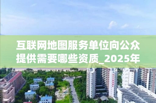 互联网地图服务单位向公众提供需要哪些资质_2025年最新政策解读