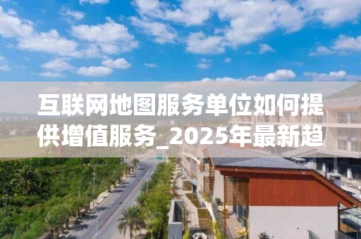 互联网地图服务单位如何提供增值服务_2025年最新趋势解析