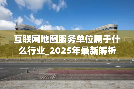 互联网地图服务单位属于什么行业_2025年最新解析