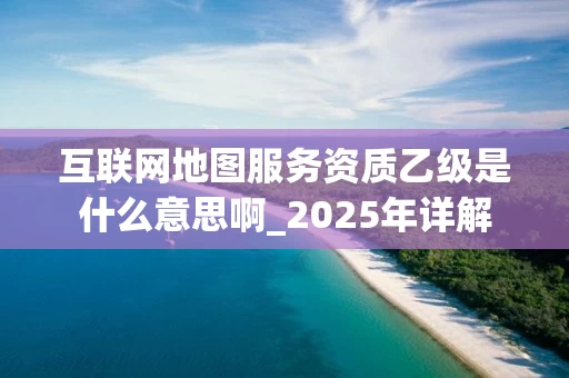互联网地图服务资质乙级是什么意思啊_2025年详解