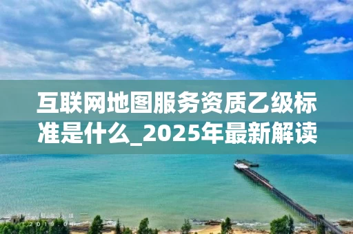 互联网地图服务资质乙级标准是什么_2025年最新解读