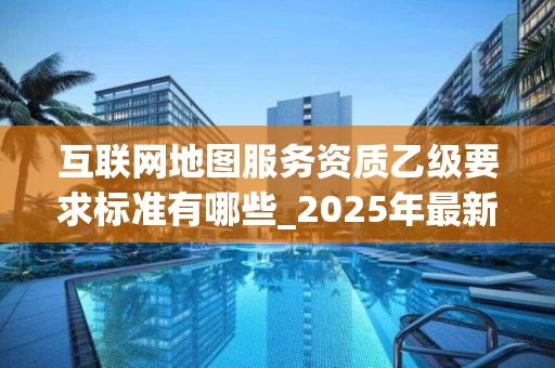 互联网地图服务资质乙级要求标准有哪些_2025年最新解读