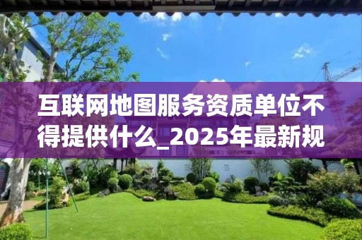 互联网地图服务资质单位不得提供什么_2025年最新规定解析