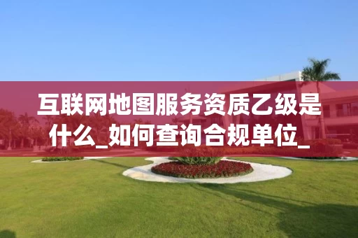 互联网地图服务资质乙级是什么_如何查询合规单位_
