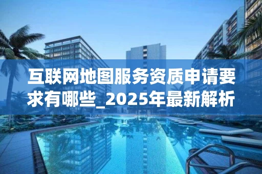 互联网地图服务资质申请要求有哪些_2025年最新解析