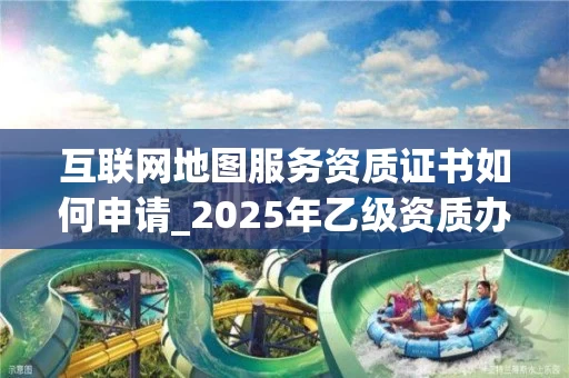 互联网地图服务资质证书如何申请_2025年乙级资质办理指南
