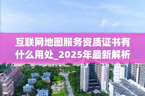 互联网地图服务资质证书有什么用处_2025年最新解析