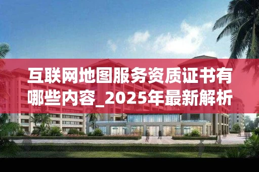 互联网地图服务资质证书有哪些内容_2025年最新解析