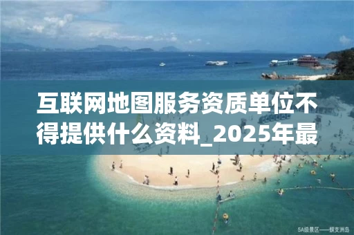 互联网地图服务资质单位不得提供什么资料_2025年最新解读