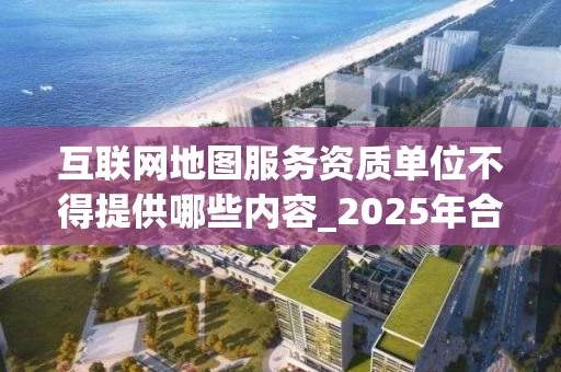互联网地图服务资质单位不得提供哪些内容_2025年合规指南