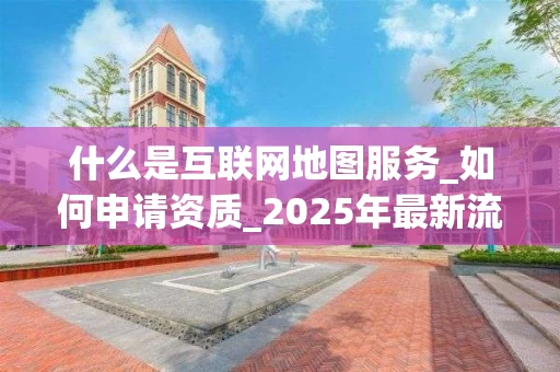 什么是互联网地图服务_如何申请资质_2025年最新流程解析