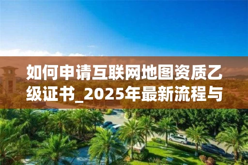 如何申请互联网地图资质乙级证书_2025年最新流程与要求解析