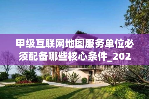甲级互联网地图服务单位必须配备哪些核心条件_2025年最新解读