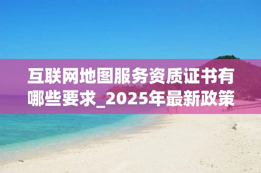 互联网地图服务资质证书有哪些要求_2025年最新政策解读