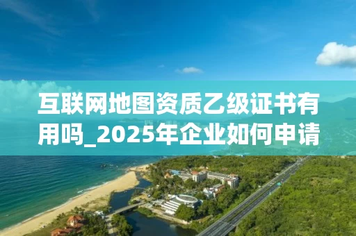互联网地图资质乙级证书有用吗_2025年企业如何申请与管理_