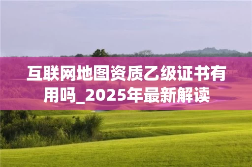 互联网地图资质乙级证书有用吗_2025年最新解读