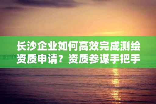 长沙企业如何高效完成申请？资质参谋手把手教你一次通过