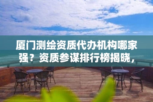 厦门代办机构哪家强？资质参谋排行榜揭晓，省心高效拿证攻略