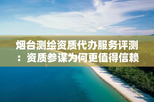 烟台代办服务评测：资质参谋为何更值得信赖？