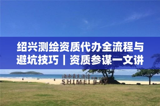 绍兴代办全流程与避坑技巧｜资质参谋一文讲透申请要点